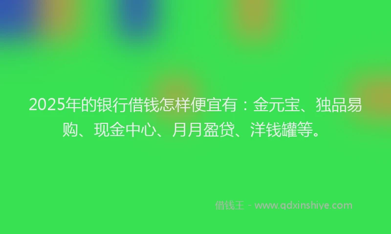 2025年的银行借钱怎样便宜有:金元宝、独品易购、现金中心、月月盈贷、洋钱罐等。