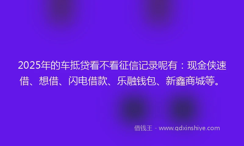 2025年的车抵贷看不看征信记录呢有:现金侠速借、想借、闪电借款、乐融钱包、新鑫商城等。