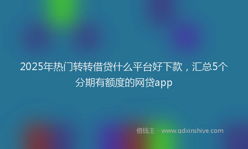 2025年热门转转借贷什么平台好下款,汇总5个分期有额度的网贷app