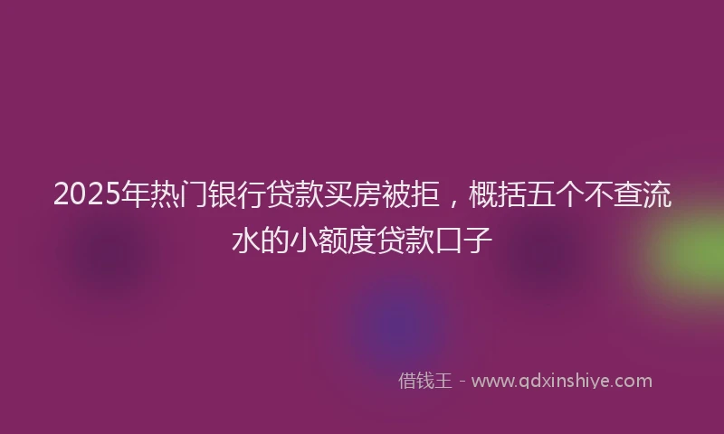 2025年热门银行贷款买房被拒，概括五个不查流水的小额度贷款口子