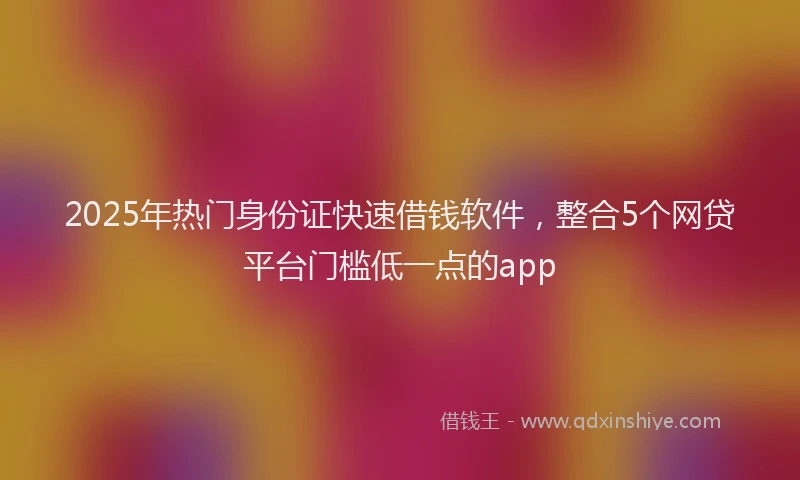 2025年热门身份证快速借钱软件，整合5个网贷平台门槛低一点的app