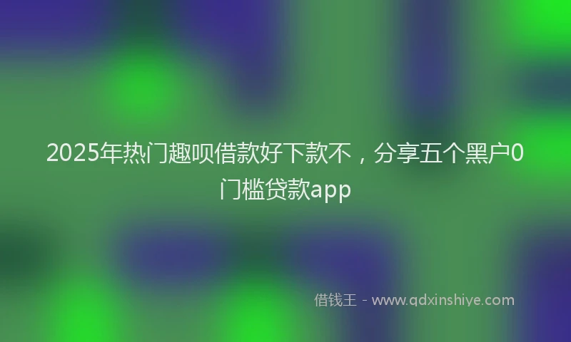 2025年热门趣呗借款好下款不，分享五个黑户0门槛贷款app