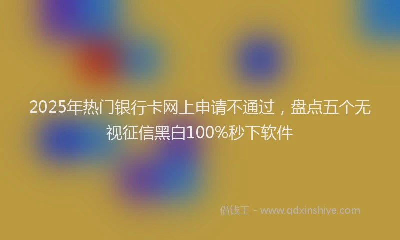 2025年热门银行卡网上申请不通过,盘点五个无视征信黑白100%秒下软件