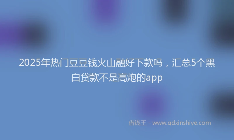 2025年热门豆豆钱火山融好下款吗，汇总5个黑白贷款不是高炮的app