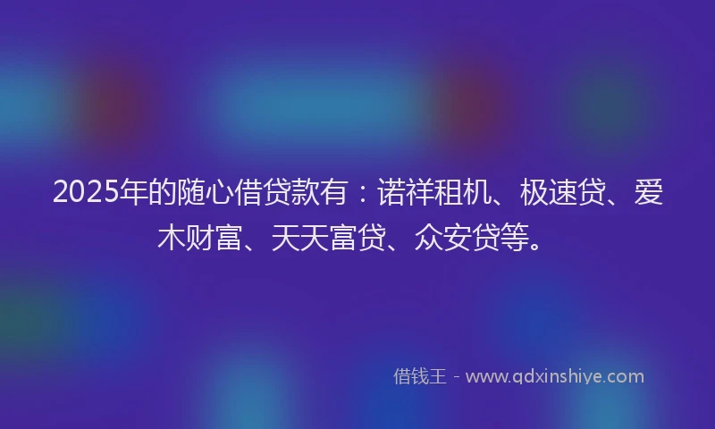 2025年的随心借贷款有：诺祥租机、极速贷、爱木财富、天天富贷、众安贷等。
