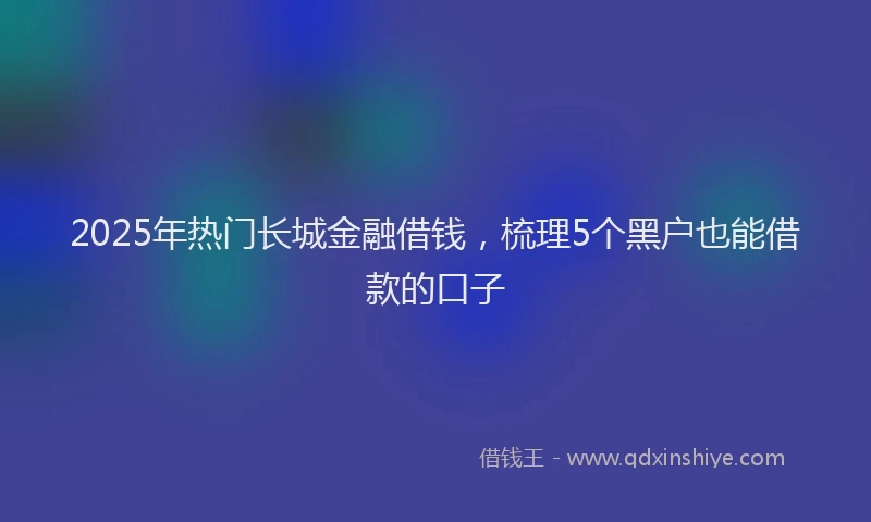 2025年热门长城金融借钱，梳理5个黑户也能借款的口子
