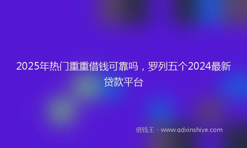 2025年热门重重借钱可靠吗，罗列五个2024最新贷款平台