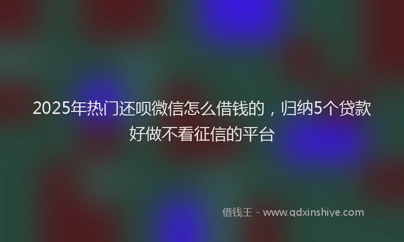 2025年热门还呗微信怎么借钱的，归纳5个贷款好做不看征信的平台