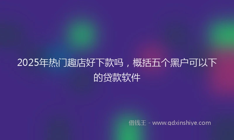 2025年热门趣店好下款吗,概括五个黑户可以下的贷款软件
