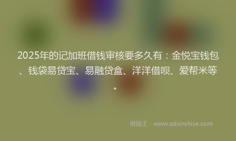 2025年的记加班借钱审核要多久有：金悦宝钱包、钱袋易贷宝、易融贷盒、洋洋借呗、爱帮米等。