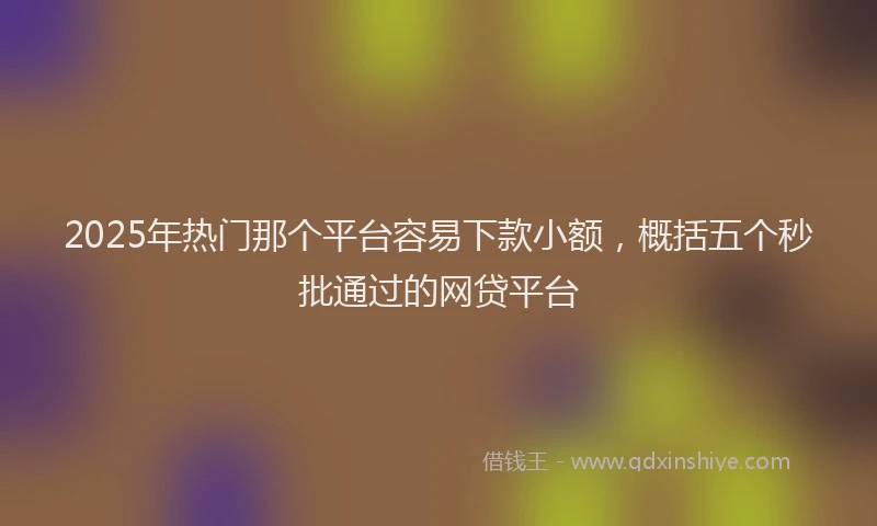 2025年热门那个平台容易下款小额，概括五个秒批通过的网贷平台