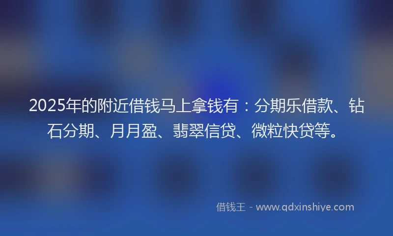 2025年的附近借钱马上拿钱有:分期乐借款、钻石分期、月月盈、翡翠信贷、微粒快贷等。