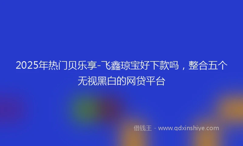 2025年热门贝乐享-飞鑫琼宝好下款吗,整合五个无视黑白的网贷平台