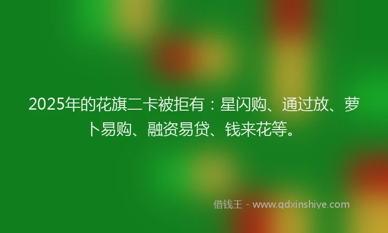 2025年的花旗二卡被拒有：星闪购、通过放、萝卜易购、融资易贷、钱来花等。