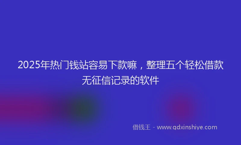 2025年热门钱站容易下款嘛，整理五个轻松借款无征信记录的软件