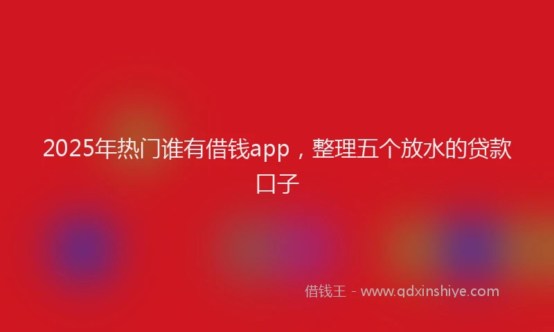 2025年热门谁有借钱app，整理五个放水的贷款口子