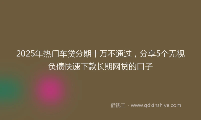 2025年热门车贷分期十万不通过,分享5个无视负债快速下款长期网贷的口子