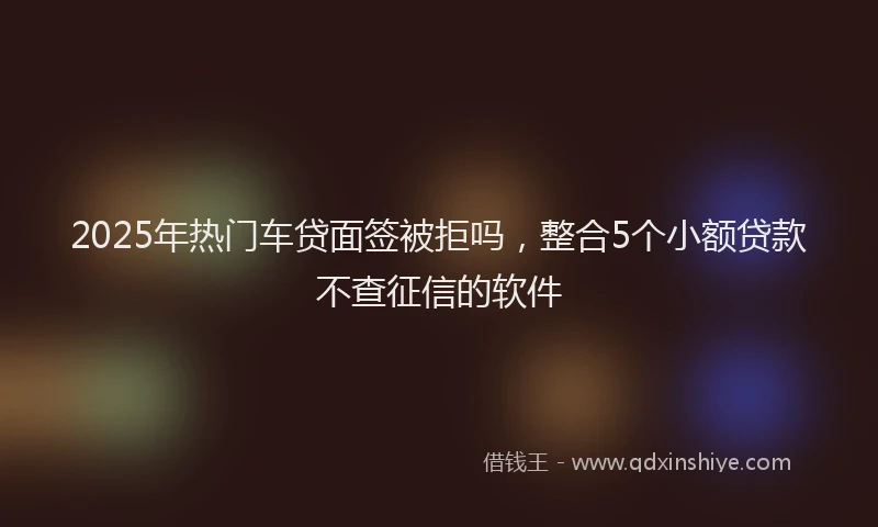 2025年热门车贷面签被拒吗，整合5个小额贷款不查征信的软件