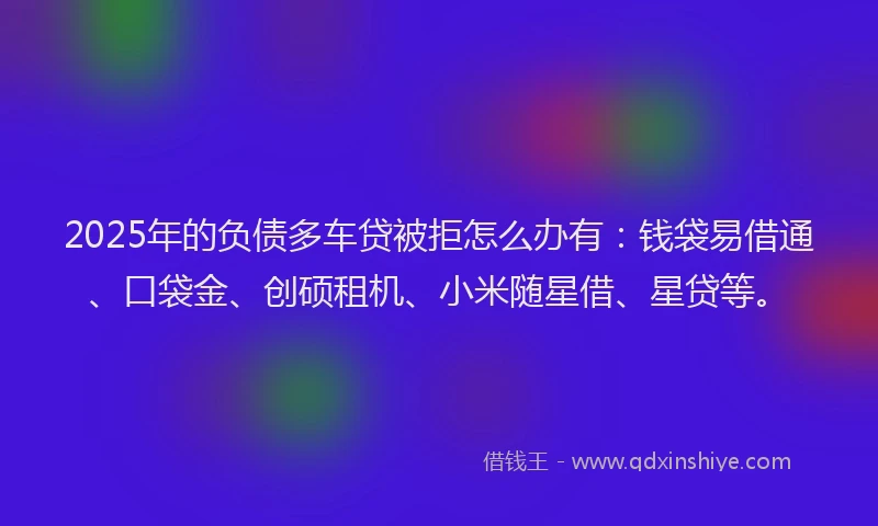 2025年的负债多车贷被拒怎么办有：钱袋易借通、口袋金、创硕租机、小米随星借、星贷等。