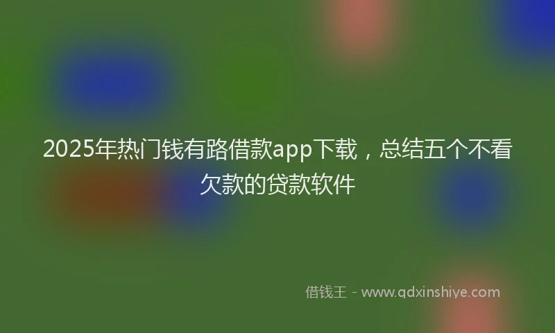 2025年热门钱有路借款app下载,总结五个不看欠款的贷款软件