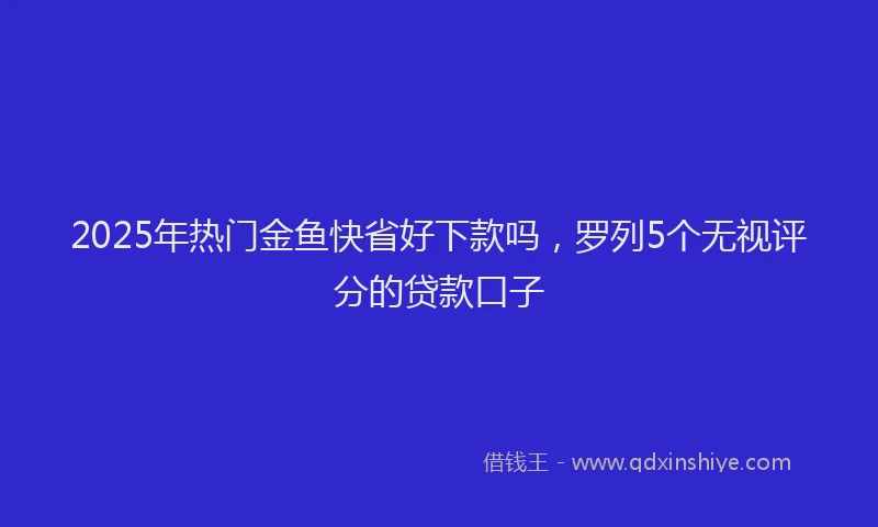 2025年热门金鱼快省好下款吗,罗列5个无视评分的贷款口子