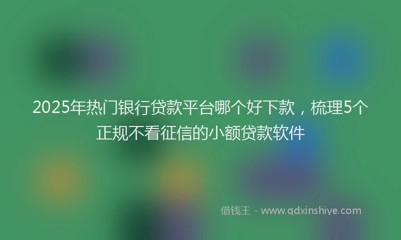 2025年热门银行贷款平台哪个好下款，梳理5个正规不看征信的小额贷款软件