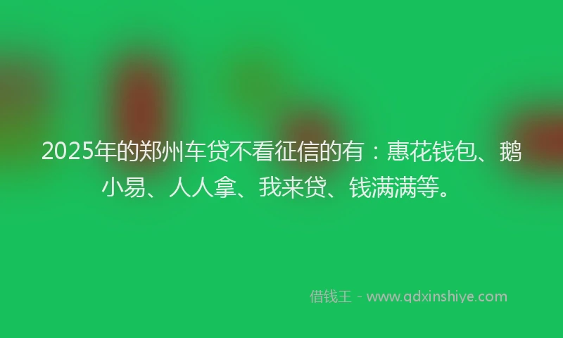 2025年的郑州车贷不看征信的有:惠花钱包、鹅小易、人人拿、我来贷、钱满满等。