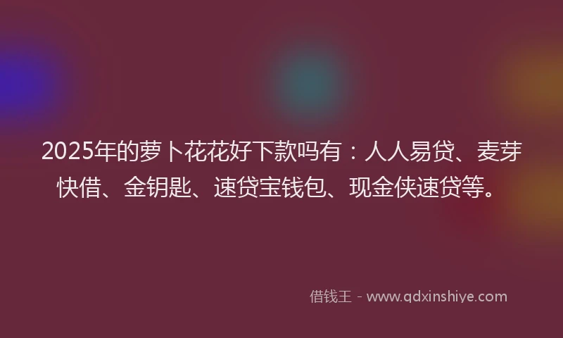 2025年的萝卜花花好下款吗有：人人易贷、麦芽快借、金钥匙、速贷宝钱包、现金侠速贷等。