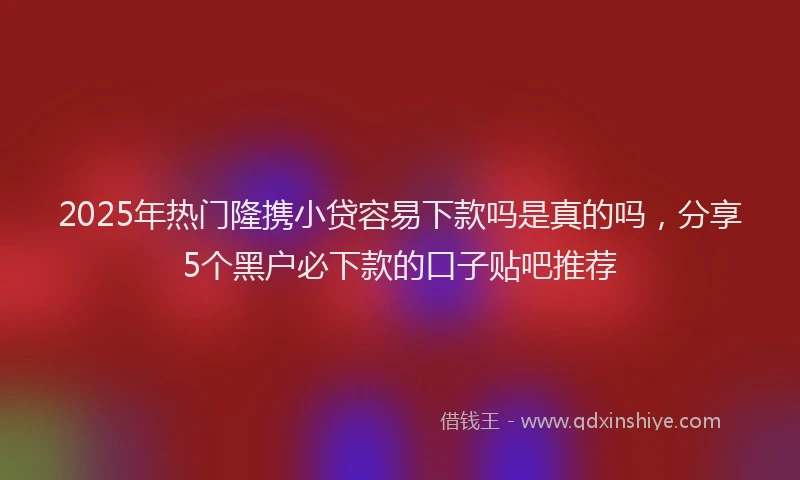 2025年热门隆携小贷容易下款吗是真的吗，分享5个黑户必下款的口子贴吧推荐