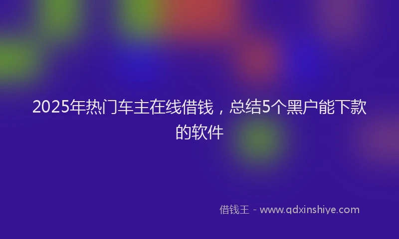2025年热门车主在线借钱,总结5个黑户能下款的软件