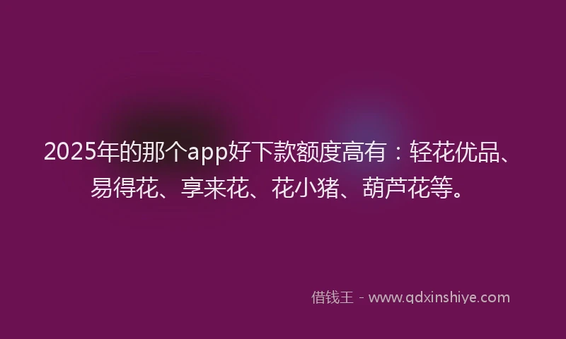 2025年的那个app好下款额度高有：轻花优品、易得花、享来花、花小猪、葫芦花等。