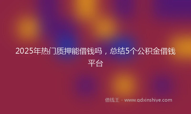 2025年热门质押能借钱吗，总结5个公积金借钱平台