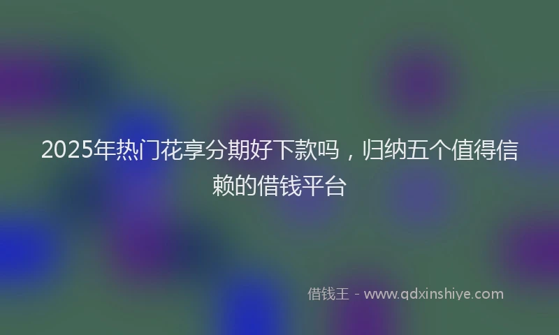 2025年热门花享分期好下款吗，归纳五个值得信赖的借钱平台