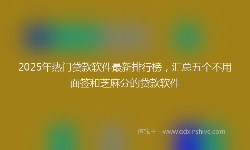 2025年热门贷款软件最新排行榜，汇总五个不用面签和芝麻分的贷款软件