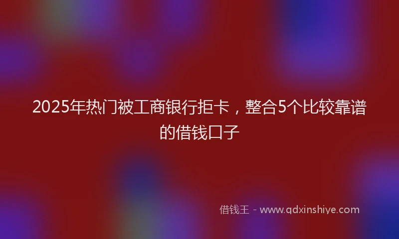 2025年热门被工商银行拒卡，整合5个比较靠谱的借钱口子
