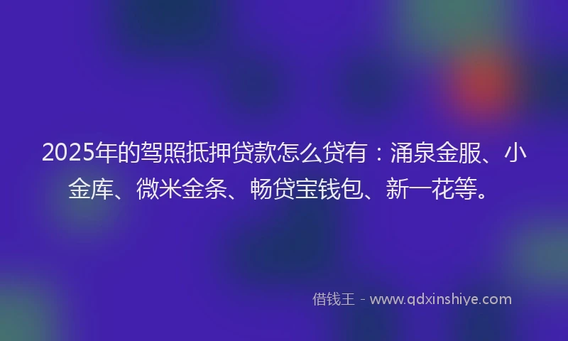 2025年的驾照抵押贷款怎么贷有:涌泉金服、小金库、微米金条、畅贷宝钱包、新一花等。