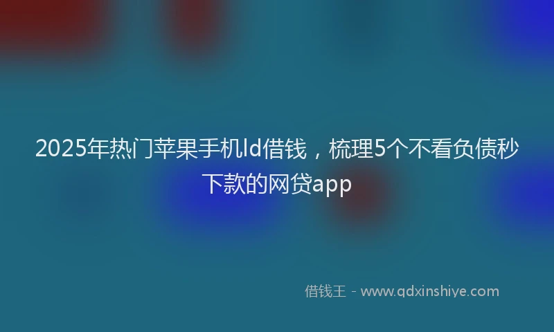 2025年热门苹果手机ld借钱，梳理5个不看负债秒下款的网贷app