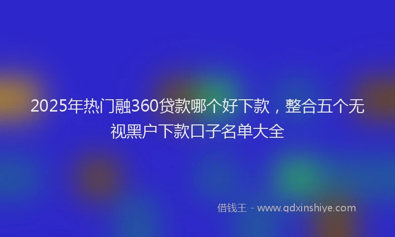 2025年热门融360贷款哪个好下款，整合五个无视黑户下款口子名单大全