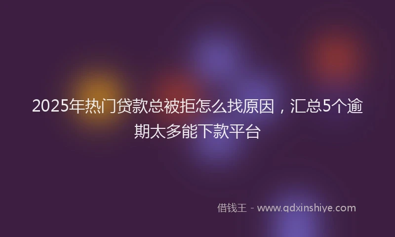 2025年热门贷款总被拒怎么找原因,汇总5个逾期太多能下款平台