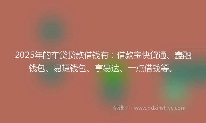 2025年的车贷贷款借钱有：借款宝快贷通、鑫融钱包、易捷钱包、享易达、一点借钱等。