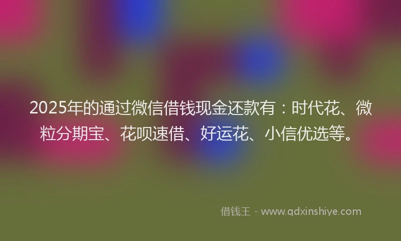 2025年的通过微信借钱现金还款有：时代花、微粒分期宝、花呗速借、好运花、小信优选等。