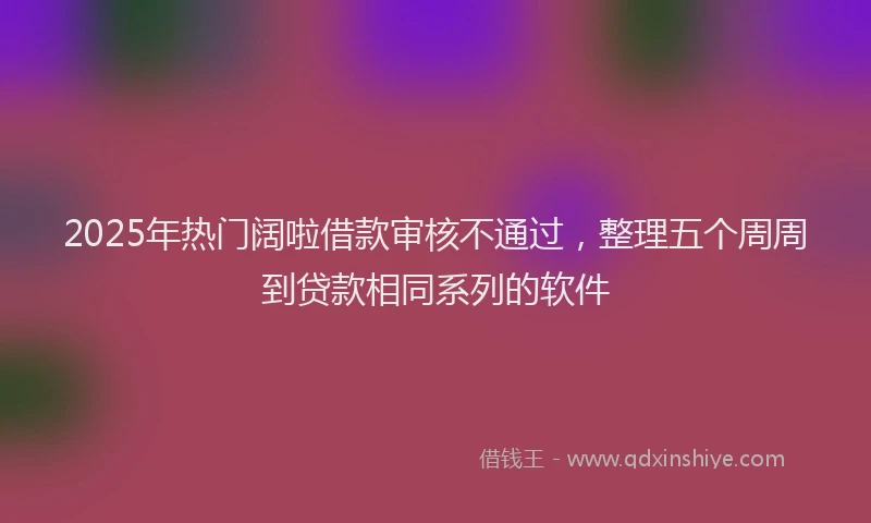 2025年热门阔啦借款审核不通过，整理五个周周到贷款相同系列的软件