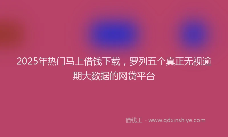 2025年热门马上借钱下载，罗列五个真正无视逾期大数据的网贷平台