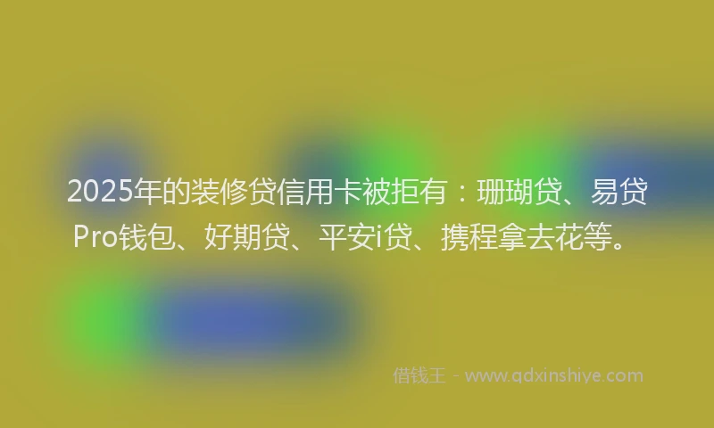 2025年的装修贷信用卡被拒有：珊瑚贷、易贷Pro钱包、好期贷、平安i贷、携程拿去花等。