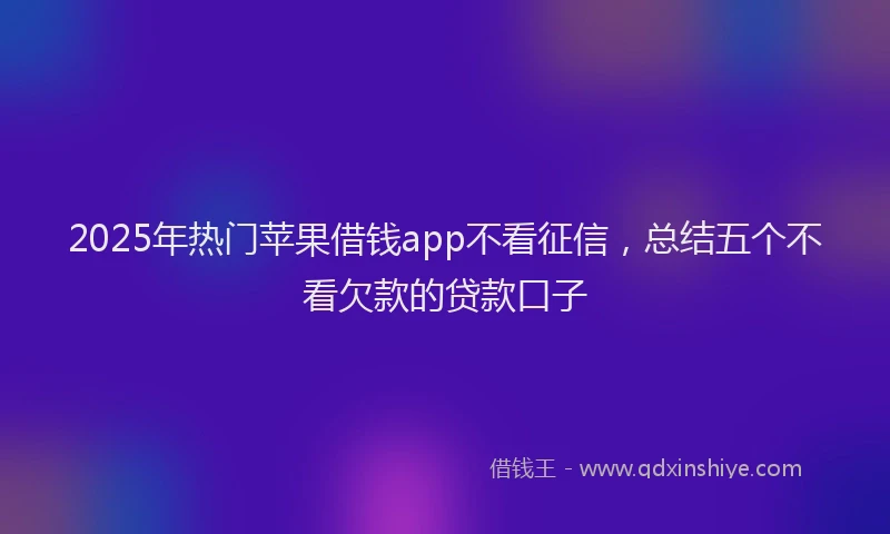 2025年热门苹果借钱app不看征信，总结五个不看欠款的贷款口子