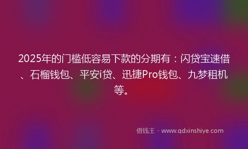2025年的门槛低容易下款的分期有：闪贷宝速借、石榴钱包、平安i贷、迅捷Pro钱包、九梦租机等。