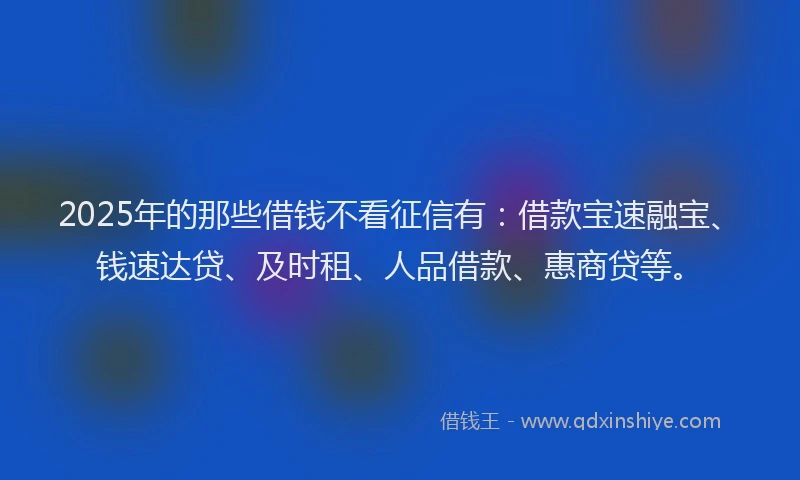 2025年的那些借钱不看征信有：借款宝速融宝、钱速达贷、及时租、人品借款、惠商贷等。
