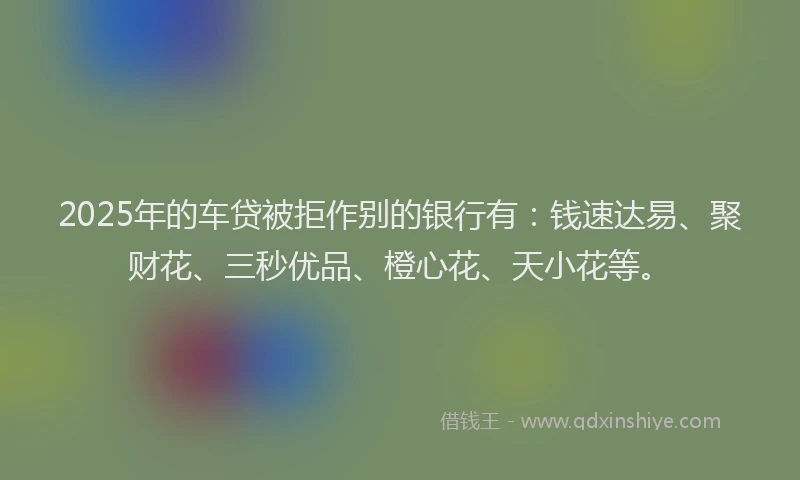 2025年的车贷被拒作别的银行有:钱速达易、聚财花、三秒优品、橙心花、天小花等。