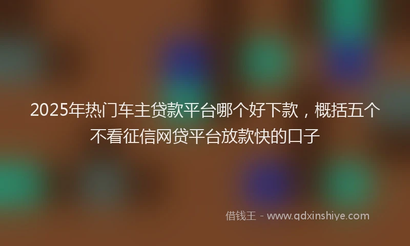 2025年热门车主贷款平台哪个好下款,概括五个不看征信网贷平台放款快的口子