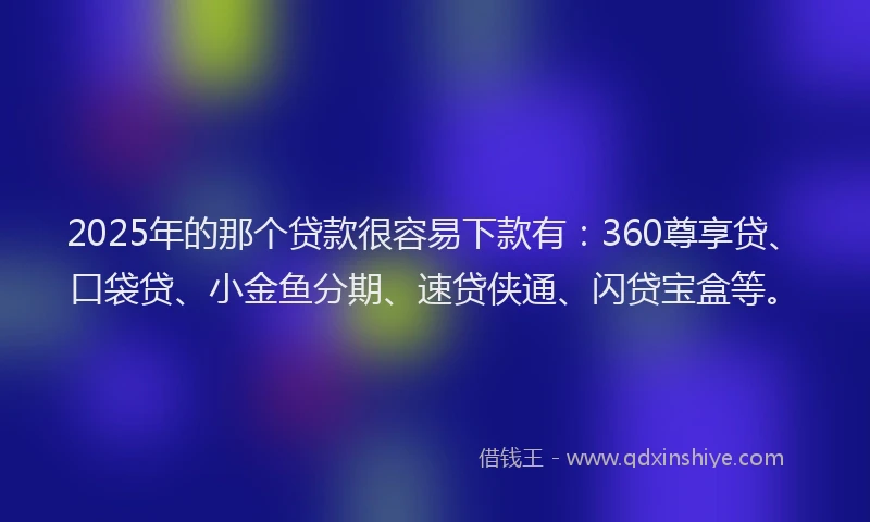 2025年的那个贷款很容易下款有：360尊享贷、口袋贷、小金鱼分期、速贷侠通、闪贷宝盒等。
